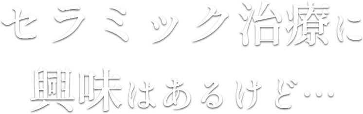 セラミック治療に
興味はあるけど…
